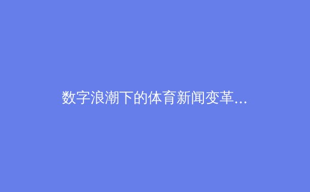 数字浪潮下的体育新闻变革：从传统报道到沉浸式体验的全面升级 - 3