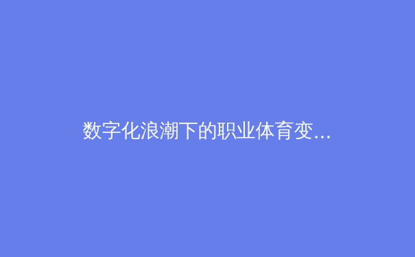 数字化浪潮下的职业体育变革：从数据驱动到沉浸式体验的全面革新 - 4